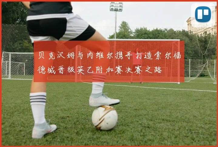 贝克汉姆与内维尔携手打造索尔福德城晋级英乙附加赛决赛之路
