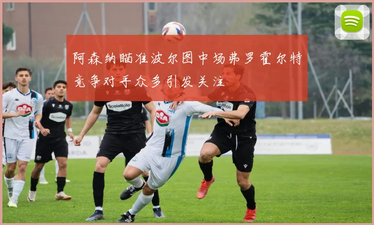 阿森纳瞄准波尔图中场弗罗霍尔特竞争对手众多引发关注
