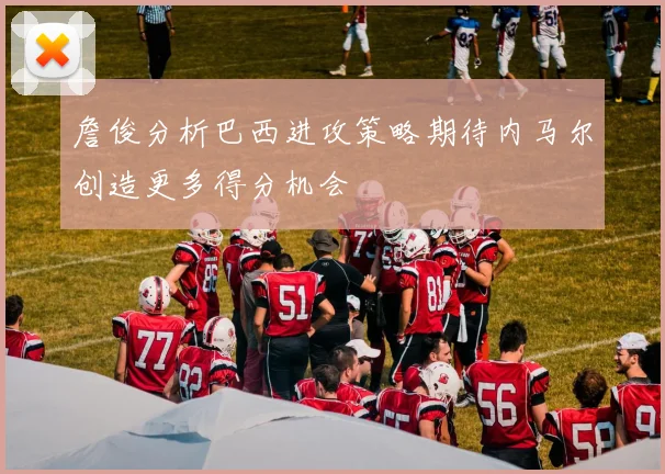 詹俊分析巴西进攻策略期待内马尔创造更多得分机会