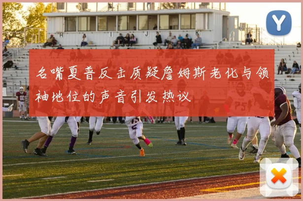 名嘴夏普反击质疑詹姆斯老化与领袖地位的声音引发热议