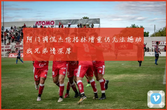 阿门调侃杰伦格林增重仍无法撼动我兄弟情深厚