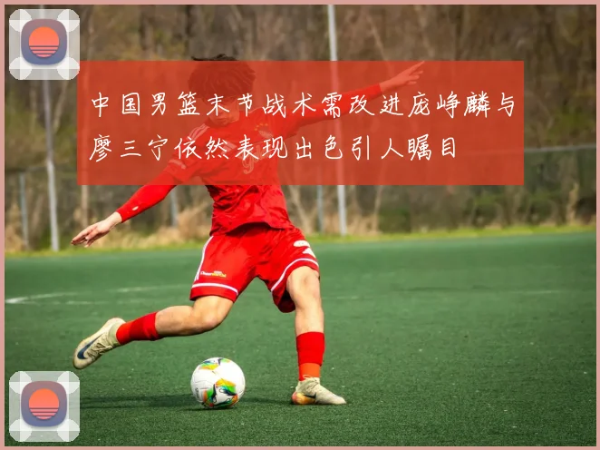 中国男篮末节战术需改进庞峥麟与廖三宁依然表现出色引人瞩目