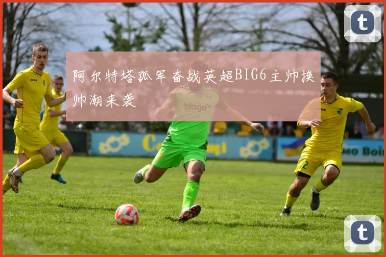 阿尔特塔孤军奋战英超BIG6主帅换帅潮来袭