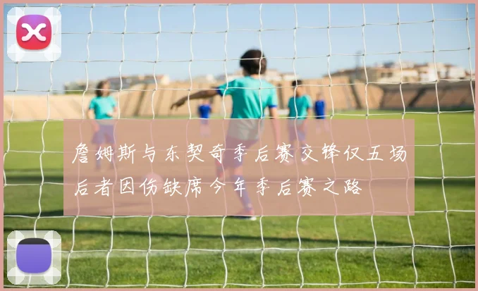 詹姆斯与东契奇季后赛交锋仅五场后者因伤缺席今年季后赛之路