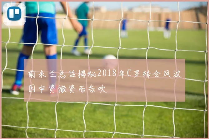 前米兰总监揭秘2018年C罗转会风波因中资撤资而告吹