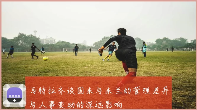 马特拉齐谈国米与米兰的管理差异与人事变动的深远影响