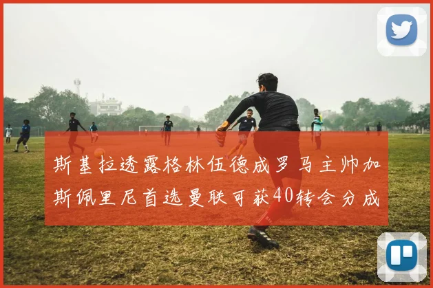 斯基拉透露格林伍德成罗马主帅加斯佩里尼首选曼联可获40转会分成