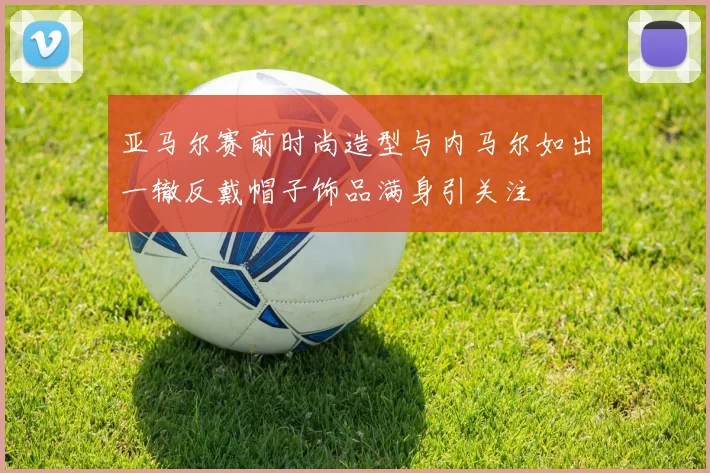 亚马尔赛前时尚造型与内马尔如出一辙反戴帽子饰品满身引关注