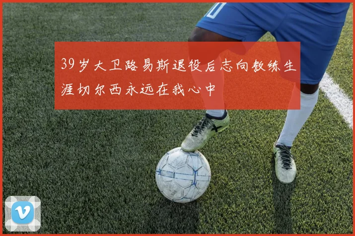 39岁大卫路易斯退役后志向教练生涯切尔西永远在我心中