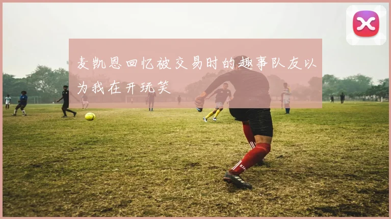 麦凯恩回忆被交易时的趣事队友以为我在开玩笑