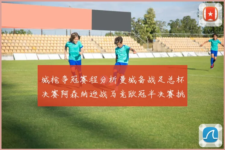 城枪争冠赛程分析曼城备战足总杯决赛阿森纳迎战马竞欧冠半决赛挑战