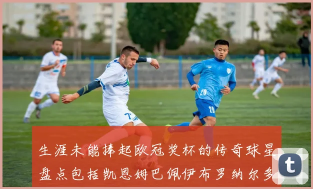 生涯未能捧起欧冠奖杯的传奇球星盘点包括凯恩姆巴佩伊布罗纳尔多等
