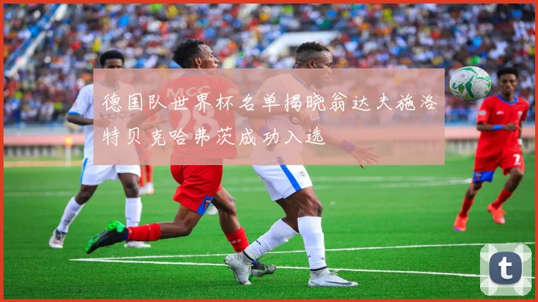 德国队世界杯名单揭晓翁达夫施洛特贝克哈弗茨成功入选